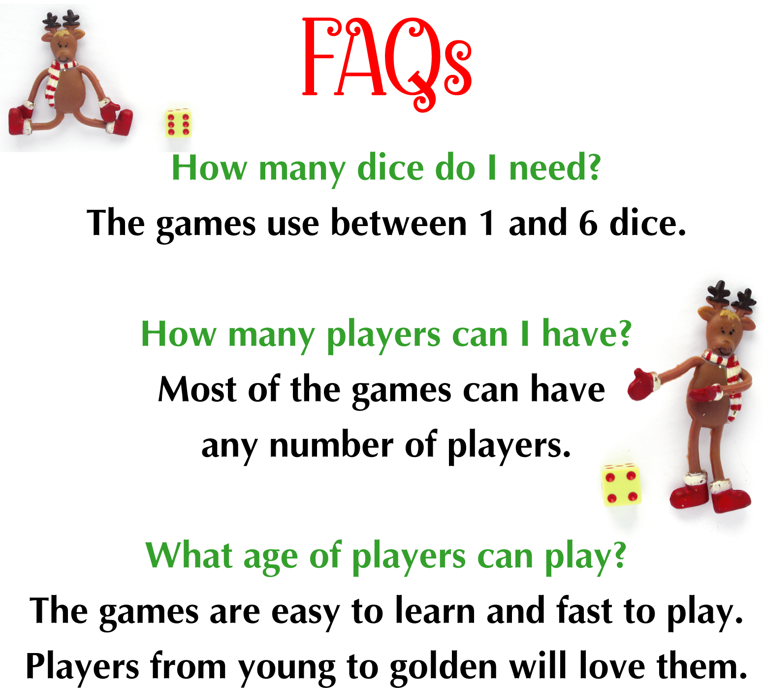 AQs How many dice do I need? The games use between 1 and 6 dice. How many players can I have? Most of the games can have any number of players. What age of players can play? The games are easy to learn and fast to play. Players from young to golden will love them.