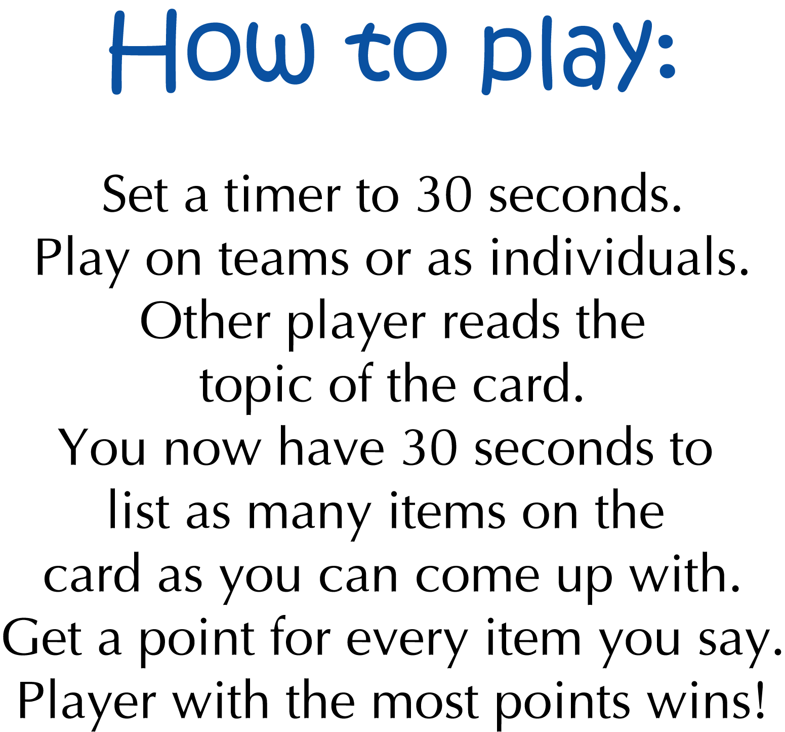 How to play: Set a 30 second timer. Play as teams or individuals. Read the topic of the card. You now have 30 seconds to list as many items on the card as you can come up with. Get a point for every item you say. Player with the most points wins!