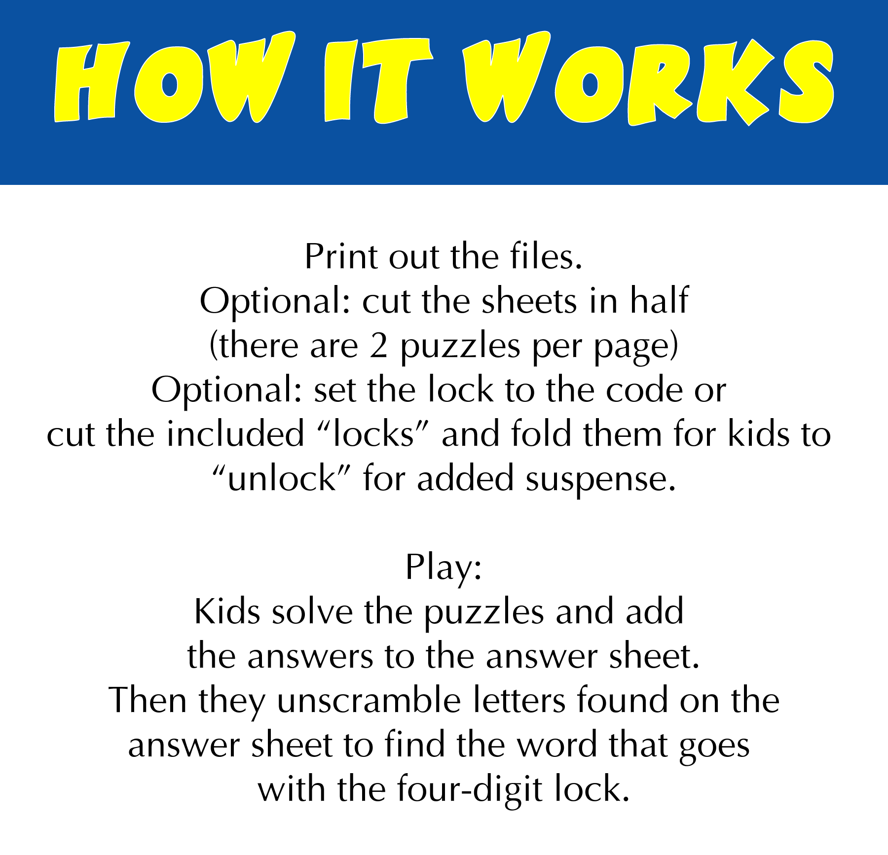 Print. Optional: cut the sheets in half. Optional: set the lock to the code or cut and fold the included "locks" for added suspense. Play: kids solve the puzzles and add the answer to the answer sheet to get letters to unscramble to get the code.