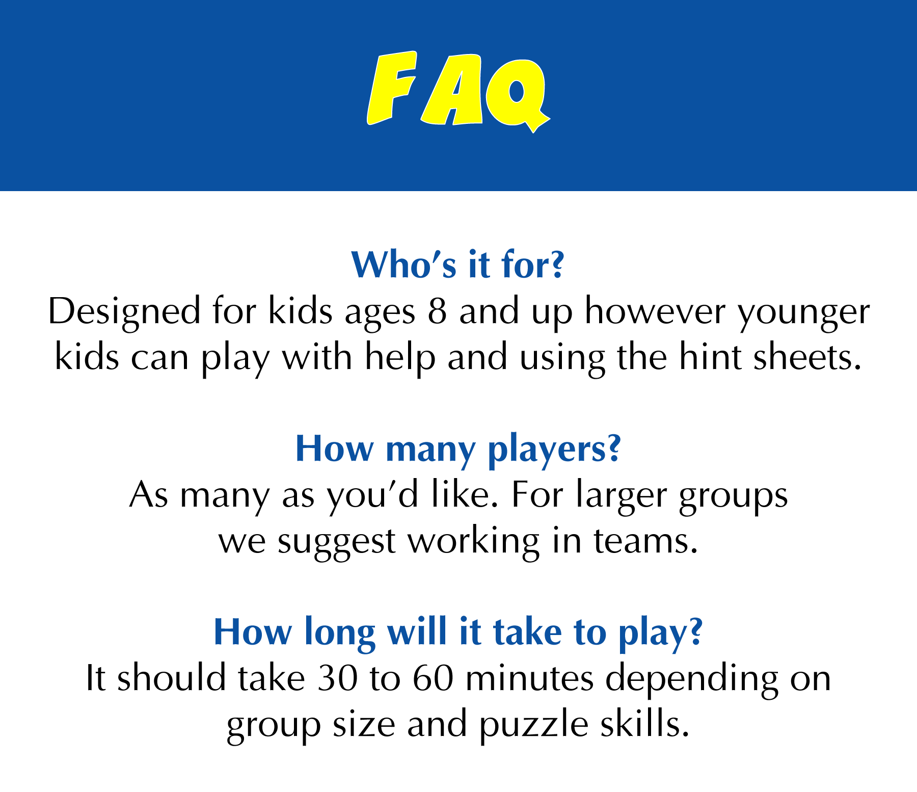 Designed for kids ages 8 and up however younger kids can play with help and using the hint sheets. How many players? As many as you’d like. How long will it take to play? It should take 30 to 60 minutes depending on group size and puzzle skills.
