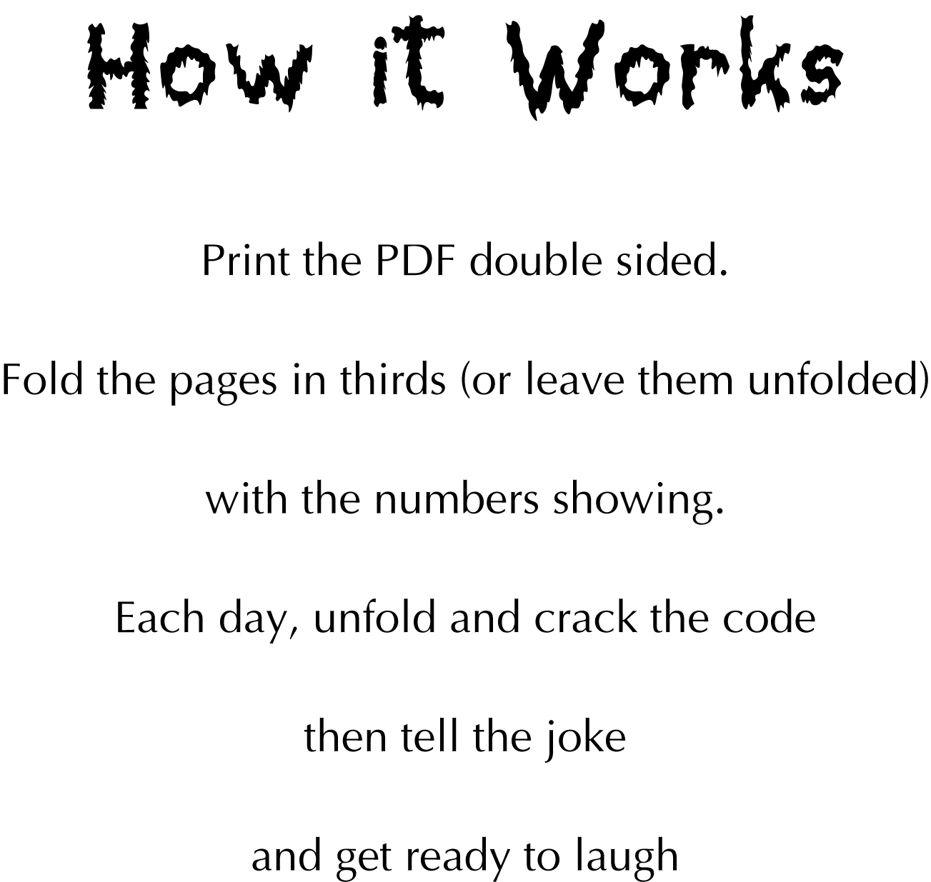 How it Works: Print the PDF double sided. Fold the pages in thirds (or leave them unfolded) with the numbers showing. Each day, unfold and crack the code then tell the joke and get ready to laugh
