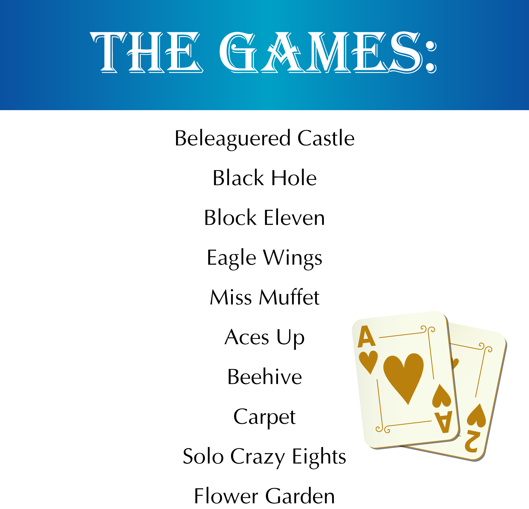 The Games: Beleaguered Castle, Black Hole, Block Eleven, Eagle Wings, Miss Muffet, Aces Up, Beehive, Carpet, Solo Crazy Eights, Flower Garden