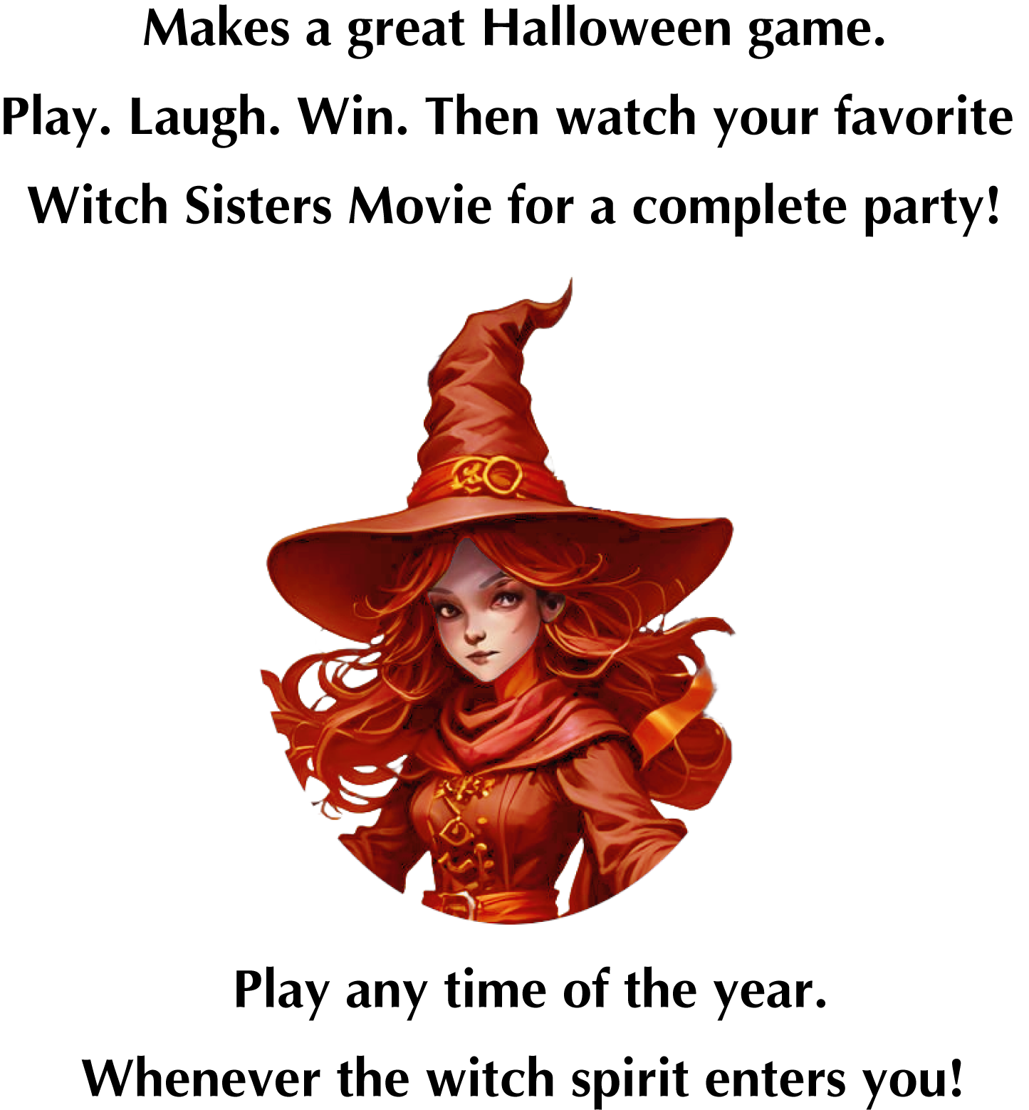 Makes a great Halloween game. Play. Laugh. Win. Then watch your favorite Witch Sisters Movie for a complete party! Play any time of the year. Whenever the witch spirit enters you!