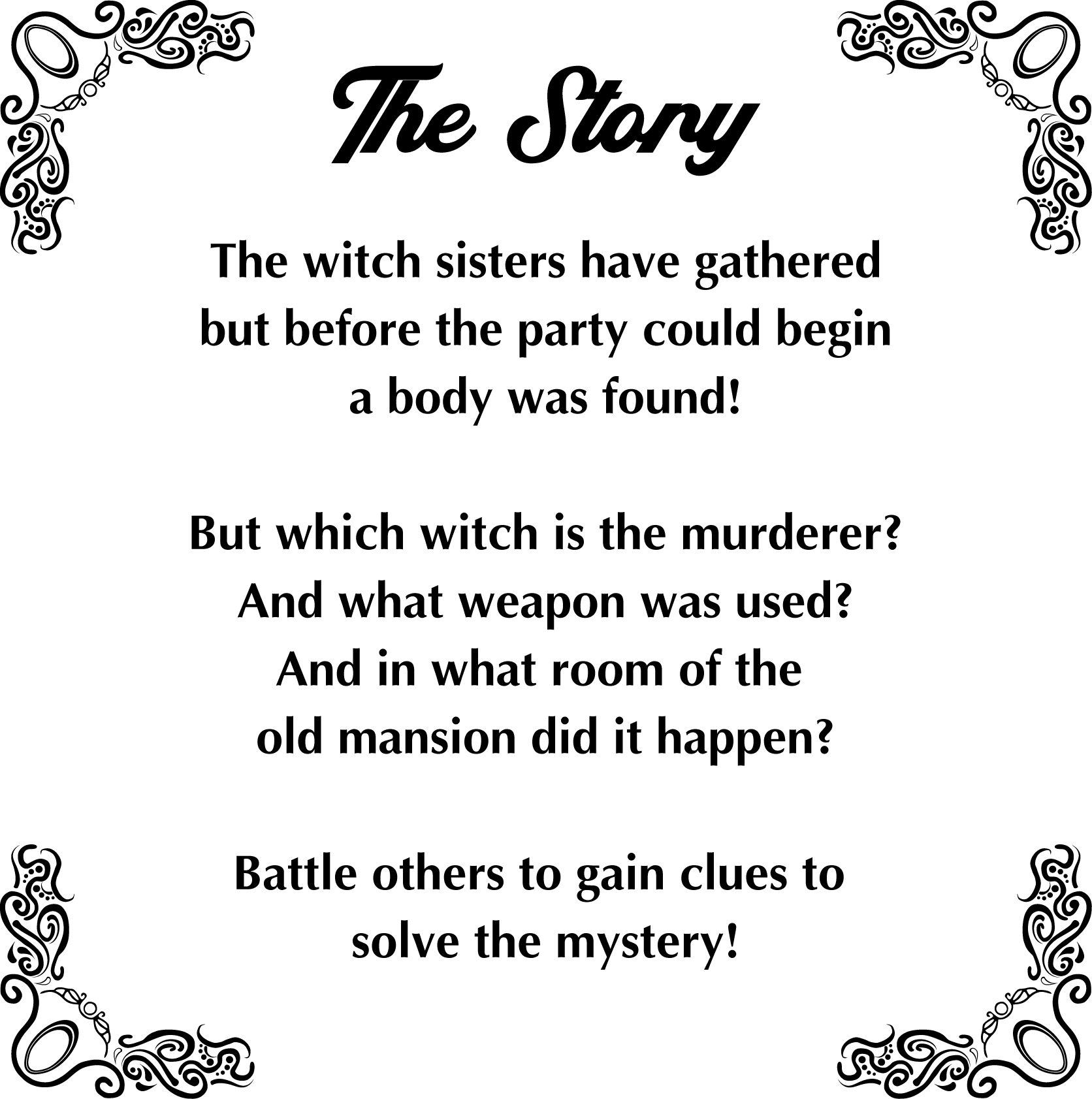 The Story: The witch sisters have gathered but before the party could begin a body was found! But which witch is the murder? And what weapon was used? And in what room of the old mansion did it happen? Battle others to gain clues to solve the mystery!