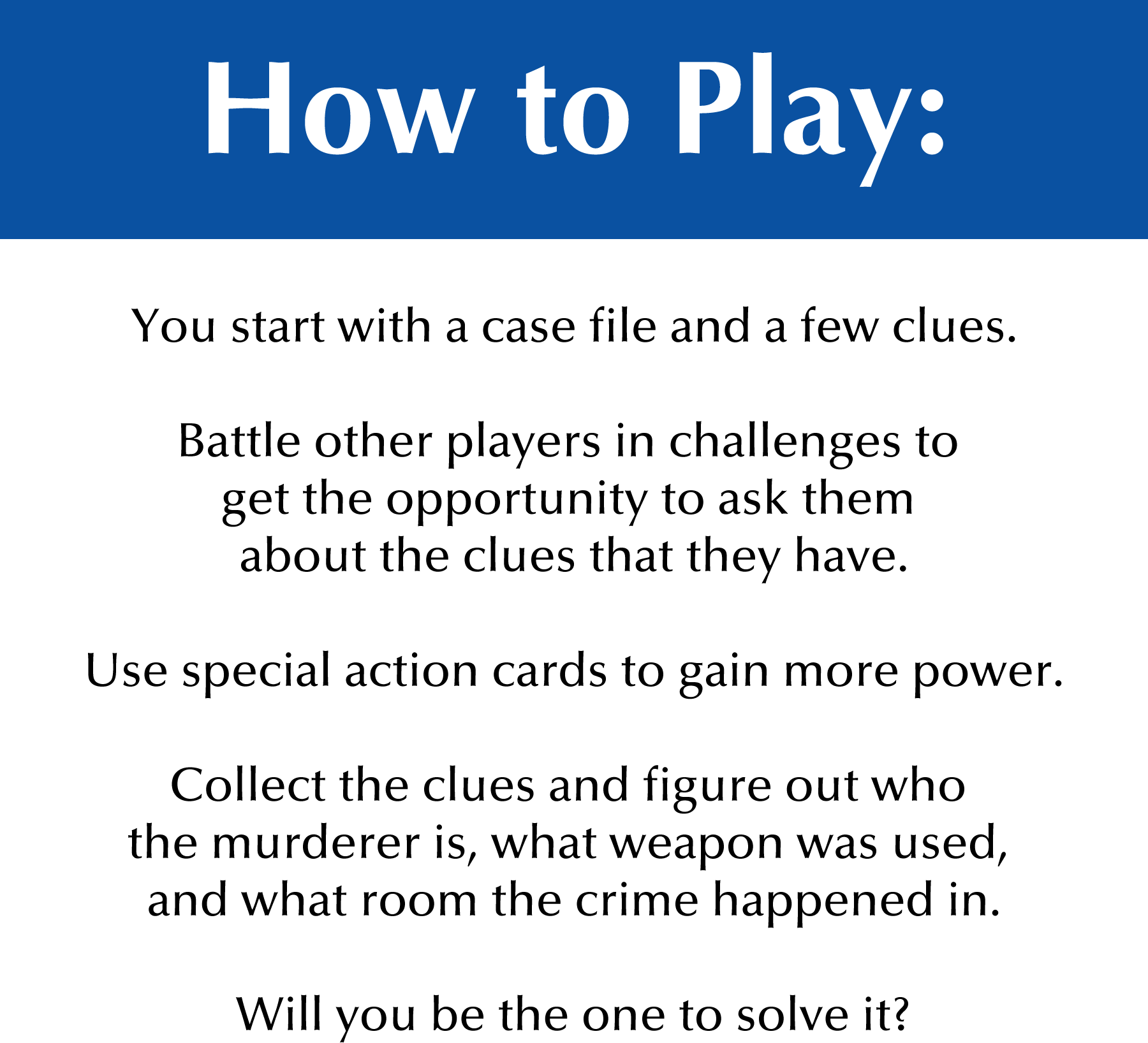 How to Play: You start with a case file and a few clues. Battle other players in challenges to get the opportunity to ask them about the clues that they have. Use special action cards to gain more power. Collect the clues and figure out who the murder is, what weapon was used, and what room the crime happened in. Will you be the one to solve it?