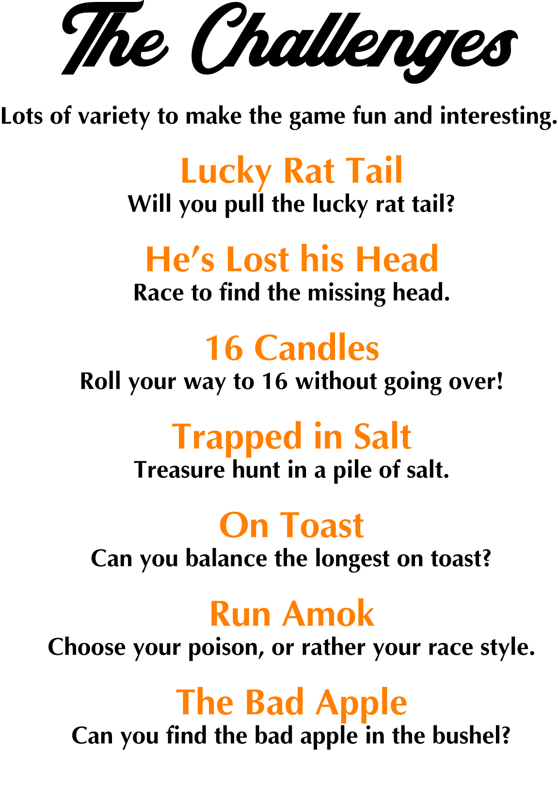 The Challenges: Lots of variety to make the game fun and interesting. Lucky Rat Tail --Will you pull the lucky rat tail? He’s Lost his Head--Race to find the missing head. 16 Candles--Roll your way to 16 without going over! Trapped in Salt--It’s a treasure hunt in a pile of salt. On Toast--Can you balance the longest on toast? Run Amok--Choose your poison, or rather your race style. The Bad Apple--Can you find the bad apple in the bushel?