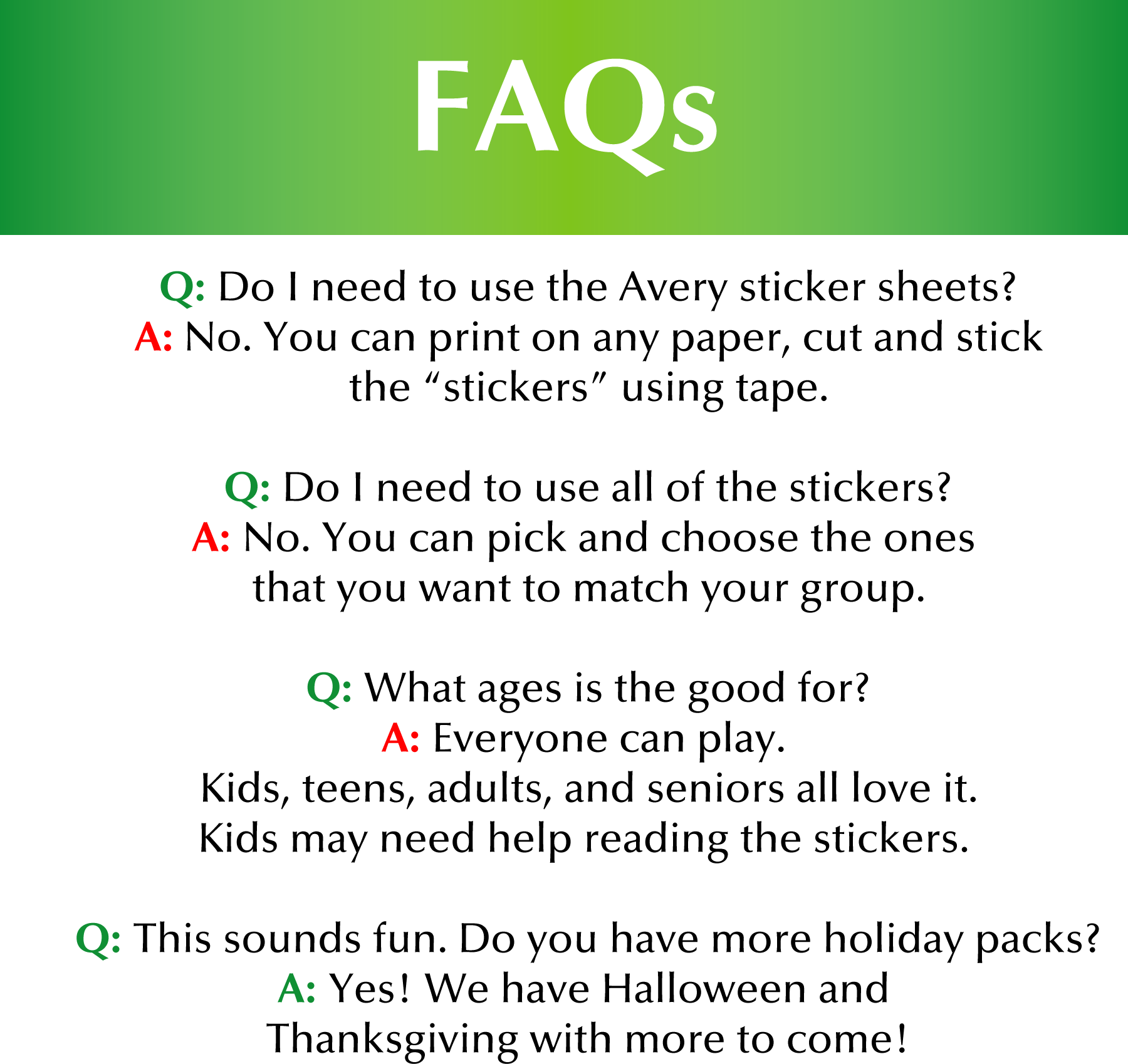 FAQs Q: Do I need to use the Avery sticker sheets? A: No. You can print on any paper, cut and stick the “stickers” using tape. Q: Do I need to use all of the stickers? A: No. You can pick and choose the ones that you want to match your group. Q: What ages is the good for? A: Everyone can play. Kids, teens, adults, and seniors all love it. Kids may need help reading the stickers. Q: This sounds fun. Do you have more holiday packs? A: Yes! We have Halloween and Thanksgiving with more to come!