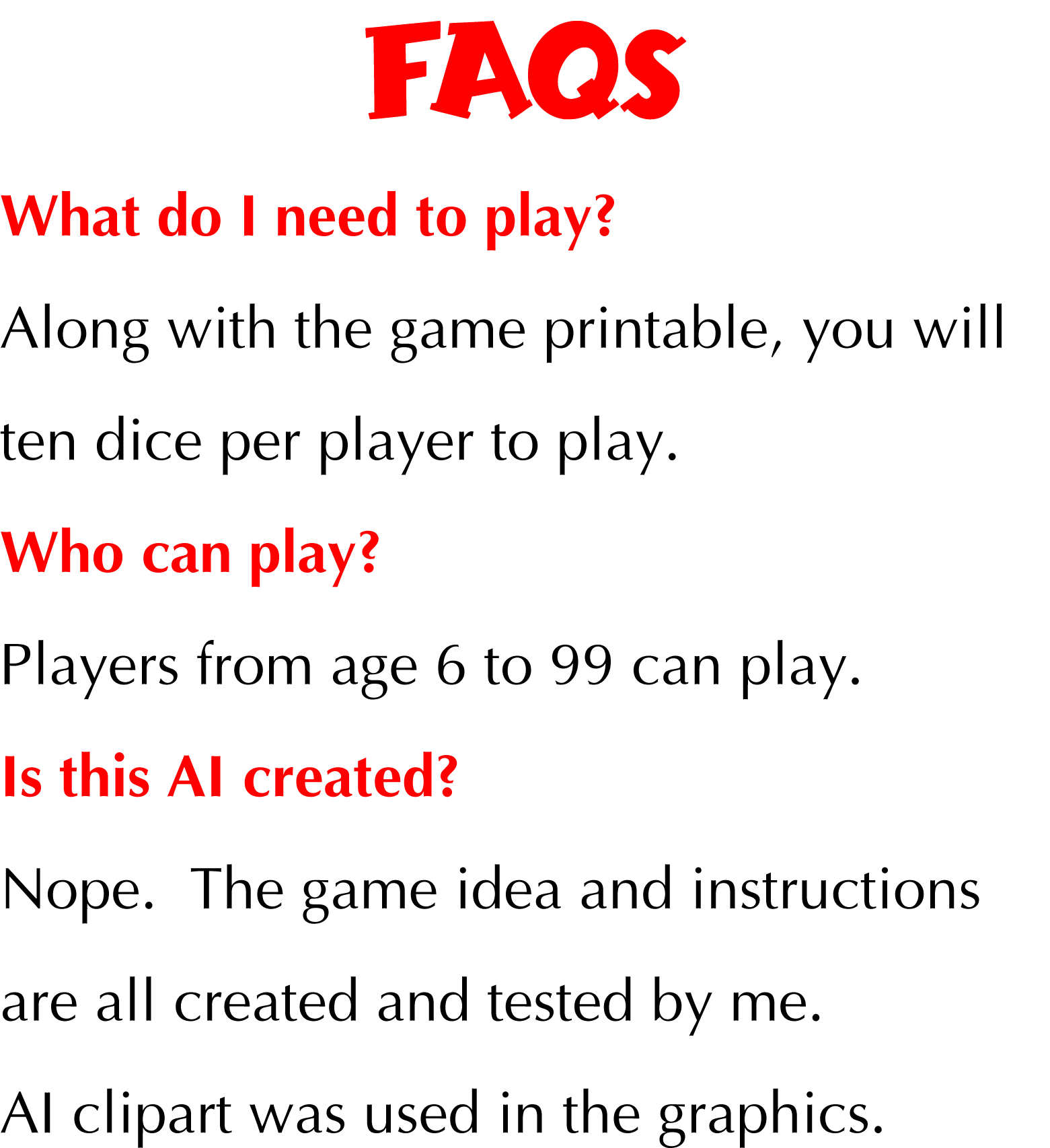 FAQs What do I need to play? Along with the game printable, you will ten dice per player to play. Who can play? Players from age 6 to 99 can play. Is this AI created? Nope. The game idea and instructions are all created and tested by me. AI clipart was used in the graphics.